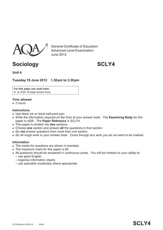 General Certificate of Education
Advanced Level Examination
June 2012
Sociology SCLY4
Unit 4
Tuesday 19 June 2012 1.30pm to 3.30pm
For this paper you must have:
 an AQA 16-page answer book.
Time allowed
 2 hours
Instructions
 Use black ink or black ball-point pen.
 Write the information required on the front of your answer book. The Examining Body for this
paper is AQA. The Paper Reference is SCLY4.
 This paper is divided into two sections.
 Choose one section and answer all the questions in that section.
 Do not answer questions from more than one section.
 Do all rough work in your answer book. Cross through any work you do not want to be marked.
Information
 The marks for questions are shown in brackets.
 The maximum mark for this paper is 90.
 All questions should be answered in continuous prose. You will be marked on your ability to:
– use good English
– organise information clearly
– use specialist vocabulary where appropriate.
SCLY4G/T81048/Jun12/SCLY4 6/6/6/
 