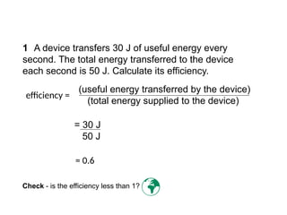 1 A device transfers 30 J of useful energy every
second. The total energy transferred to the device
each second is 50 J. Calculate its efficiency.
= 30 J
50 J
Check - is the efficiency less than 1?

= 0.6
(useful energy transferred by the device)
(total energy supplied to the device)
efficiency =
Progress Questions
 
