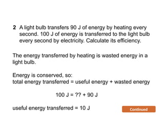 The energy transferred by heating is wasted energy in a
light bulb.
Energy is conserved, so:
total energy transferred = useful energy + wasted energy
100 J = ?? + 90 J
useful energy transferred = 10 J Continued
2 A light bulb transfers 90 J of energy by heating every
second. 100 J of energy is transferred to the light bulb
every second by electricity. Calculate its efficiency.
Progress Questions
 
