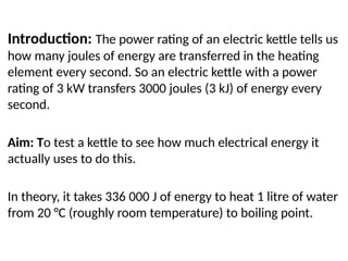 Efficiency practical
Introduction: The power rating of an electric kettle tells us
how many joules of energy are transferred in the heating
element every second. So an electric kettle with a power
rating of 3 kW transfers 3000 joules (3 kJ) of energy every
second.
Aim: To test a kettle to see how much electrical energy it
actually uses to do this.
In theory, it takes 336 000 J of energy to heat 1 litre of water
from 20 °C (roughly room temperature) to boiling point.
 