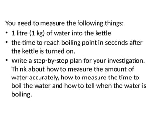 Planning
You need to measure the following things:
• 1 litre (1 kg) of water into the kettle
• the time to reach boiling point in seconds after
the kettle is turned on.
• Write a step-by-step plan for your investigation.
Think about how to measure the amount of
water accurately, how to measure the time to
boil the water and how to tell when the water is
boiling.
 