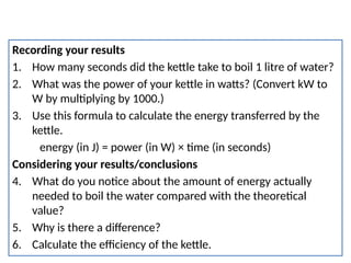 Efficiency practical
Recording your results
1. How many seconds did the kettle take to boil 1 litre of water?
2. What was the power of your kettle in watts? (Convert kW to
W by multiplying by 1000.)
3. Use this formula to calculate the energy transferred by the
kettle.
energy (in J) = power (in W) × time (in seconds)
Considering your results/conclusions
4. What do you notice about the amount of energy actually
needed to boil the water compared with the theoretical
value?
5. Why is there a difference?
6. Calculate the efficiency of the kettle.
 