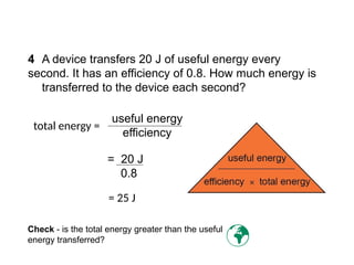 4 A device transfers 20 J of useful energy every
second. It has an efficiency of 0.8. How much energy is
transferred to the device each second?
useful energy
efficiency
total energy =
= 20 J
0.8
= 25 J
Check - is the total energy greater than the useful
energy transferred? 
Progress Questions
 