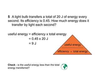 5 A light bulb transfers a total of 20 J of energy every
second. Its efficiency is 0.45. How much energy does it
transfer by light each second?
useful energy = efficiency x total energy
= 0.45 x 20 J
= 9 J
Check - is the useful energy less than the total
energy transferred? 
Progress Questions
 