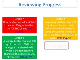 Pick One Set of Questions to Answer
Grade 4
How much energy does it take
to heat up 500 g of lead by
30 ºC? SHC of lead 130
J/kg/ºC
Grade 6
A washing machine heats 10
kg of water for each wash
cycle. How much energy is
saved by washing clothes at
30 ºC instead of 50 ºC? SHC of
water 4200 J/kg/ºC
Grade 8
A storage heater contains 100
kg of concrete. 1800 kJ of
energy is transferred to it.
What is the temperature
change of the concrete? SHC
of concrete 900 J/kg/ºC
Reviewing Progress
Do now!!
 