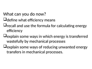 Plenary
What can you do now?
define what efficiency means
recall and use the formula for calculating energy
efficiency
explain some ways in which energy is transferred
wastefully by mechanical processes
explain some ways of reducing unwanted energy
transfers in mechanical processes.
 