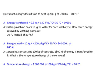 Answers
How much energy does it take to heat up 500 g of lead by 30 ºC?
A Energy transferred = 0.5 kg × 130 J/kg/ºC× 30 ºC = 1950 J
A washing machine heats 10 kg of water for each wash cycle. How much energy
is saved by washing clothes at
30 ºC instead of 50 ºC?
A Energy saved = 10 kg × 4200 J/kg/ºC× 20 ºC= 840 000 J or
840 kJ
A storage heater contains 100 kg of concrete. 1800 kJ of energy is transferred to
it. What is the temperature change of the concrete?
A Temperature change = 1 800 000 J/(100 kg × 900 J/kg/ºC) = 20 ºC
 