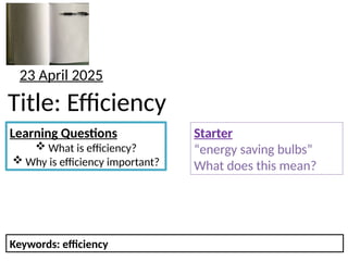 Sit in your allocated seat, get out your equipment and
write the title, LQ and date,
and begin the starter.
Title: Efficiency
23 April 2025
Keywords: efficiency
Learning Questions
 What is efficiency?
 Why is efficiency important?
Starter
“energy saving bulbs”
What does this mean?
 