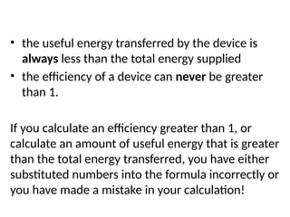 Things to remember when you are using the formula:
• the useful energy transferred by the device is
always less than the total energy supplied
• the efficiency of a device can never be greater
than 1.
If you calculate an efficiency greater than 1, or
calculate an amount of useful energy that is greater
than the total energy transferred, you have either
substituted numbers into the formula incorrectly or
you have made a mistake in your calculation!
 
