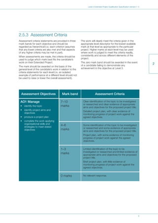 9
Level 3 Extended Project Qualification Specification (version 1.1)
2
2.5.3 Assessment Criteria
Assessment criteria statements are provided in three
mark bands for each objective and should be
regarded as hierarchical (i.e. each criterion assumes
that any lower criteria are also met and that aspects
of any higher criteria may be met in part).
When assessments are made, the criteria should be
used to judge which mark best fits the candidate’s
work on their Extended Project.
The mark should be awarded on the basis of the
general level of the candidate’s work in relation to the
criteria statements for each level (i.e. an isolated
example of performance at a different level should not
be used to raise or lower the overall assessment).
The work will clearly meet the criteria given in the
appropriate level descriptor for the lowest available
mark at that level as appropriate to the particular
project. Higher marks at each level may be used
where work is judged to meet the criteria readily,
consistently and across different elements of the
project.
The zero mark band should be awarded in the event
of a candidate failing to demonstrate any
achievement in the objective at Level 3.
Clear identification of the topic to be investigated
or researched and clear evidence of appropriate
aims and objectives for the proposed project title.
Detailed project plan, with clear evidence of
monitoring progress of project work against the
agreed objectives.
Some identification of the topic to be investigated
or researched and some evidence of appropriate
aims and objectives for the proposed project title.
Project plan, with some evidence of monitoring
progress of project work against the agreed
objectives.
Limited identification of the topic to be
investigated or researched and limited evidence of
appropriate aims and objectives for the proposed
project title.
Brief project plan, with little evidence of
monitoring progress of project work against the
agreed objectives.
No relevant response.
7–10
marks
4–6
marks
1–3
marks
0 marks
AO1 Manage
• identify the topic
• identify project aims and
objectives
• produce a project plan
• complete the work applying
organisational skills and
strategies to meet stated
objectives
Assessment Objectives Mark band Assessment Criteria
 