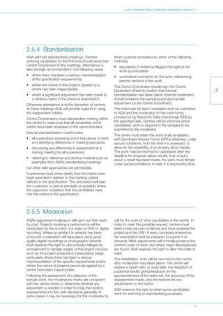 13
Level 3 Extended Project Qualification Specification (version 1.1)
2
2.5.4 Standardisation
AQA will hold standardising meetings. Centres
entering candidates for the first time should send their
Centre Coordinator to the meetings. Attendance is
also strongly recommended in the following cases:
• where there has been a serious misinterpretation
of the specification requirements;
• where the nature of the projects agreed by a
centre has been inappropriate;
• where a significant adjustment has been made to
a centre’s marks in the previous examination.
Otherwise attendance is at the discretion of centres.
At these meetings AQA will provide support in using
the assessment criteria.
Centre Coordinators must standardise marking within
the centre to make sure that all candidates at the
centre have been assessed to the same standard.
Internal standardisation could involve:
• all supervisors assessing some trial pieces of work
and identifying differences in marking standards;
• discussing any differences in assessment at a
training meeting for all supervisors;
• referring to reference and archive material such as
examples from AQA’s standardising meetings;
but other valid approaches are permissible.
Supervisors must show clearly how the marks have
been awarded in relation to the marking criteria
defined in the specification. This annotation will help
the moderator to see as precisely as possible where
the supervisor considers that the candidates have
met the criteria in the specification.
Work could be annotated by either of the following
methods:
• key pieces of evidence flagged throughout the
work by annotation
• summative comments on the work, referencing
precise sections in the work.
The Centre Coordinator should sign the Centre
Declaration Sheet to confirm that internal
standardisation has taken place. Internal moderation
should evidence the sampling and appropriate
adjustment by the Centre Coordinator.
The total mark for each candidate must be submitted
to AQA and the moderator on the mark forms
provided or by Electronic Data interchange (EDI) by
the specified date. Centres will be informed which
candidates’ work is required in the samples to be
submitted to the moderator.
The centre must retain the work of all candidates,
with Candidate Record Forms (CRFs) attached, under
secure conditions, from the time it is assessed, to
allow for the possibility of an enquiry about results.
The work may be returned to candidates after the
deadline for enquiries about results. If an enquiry
about a result has been made, the work must remain
under secure conditions in case it is required by AQA.
2.5.5 Moderation
AQA’s appointed moderators will carry out their work
by post. Projects involving a performance will be
moderated by the scrutiny of a video or DVD or digital
recording. Where an artefact or artwork has been
produced, moderation will take place using good
quality digital recordings or photographic records.
AQA reserves the right to visit schools/colleges by
arrangement to sample stages of the project process,
such as the project proposal or presentation stage,
particularly where there has been a serious
misinterpretation of the specific requirements and/or
where the nature of projects previously agreed by a
centre have been inappropriate.
Following the assessment of a selection of the
sample work, the moderator’s marks are compared
with the centre marks to determine whether any
adjustment is needed in order to bring the centre’s
assessments into line with standards generally. In
some cases it may be necessary for the moderator to
call for the work of other candidates in the centre. In
order to meet this possible request, centres must
retain under secure conditions and have available the
project and the CRF of every candidate entered for
the examination and be prepared to submit it on
demand. Mark adjustments will normally preserve the
centre’s order of merit, but where major discrepancies
are found, AQA reserves the right to alter the order of
merit.
The candidates’ work will be returned to the centre
after moderation has taken place. The centre will
receive a report with, or soon after, the despatch of
published results giving feedback on the
appropriateness of the tasks set, the accuracy of the
assessments made, and the reasons for any
adjustments to the marks.
AQA reserves the right to retain some candidates’
work for archiving or standardising purposes.
 