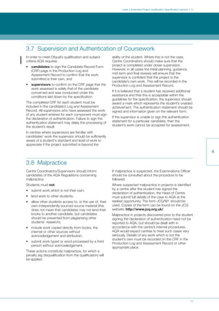 15
Level 3 Extended Project Qualification Specification (version 1.1)
4
3.7 Supervision and Authentication of Coursework
In order to meet Ofqual’s qualification and subject
criteria AQA requires:
• candidates to sign the Candidate Record Form
(CRF) page in the Production Log and
Assessment Record to confirm that the work
submitted is their own, and
• supervisors to confirm on the CRF page that the
work assessed is solely that of the candidate
concerned and was conducted under the
conditions laid down by the specification.
The completed CRF for each student must be
included in the candidate’s Log and Assessment
Record. All supervisors who have assessed the work
of any student entered for each component must sign
the declaration of authentication. Failure to sign the
authentication statement may delay the processing of
the student’s result.
In centres where supervisors are familiar with
candidates’ work the supervisor should be sufficiently
aware of a student's standard and level of work to
appreciate if the project submitted is beyond the
ability of the student. Where this is not the case,
Centre Coordinators should make sure that the
project is completed under closer supervision.
However, in all cases the initial planning, guidance,
mid-term and final reviews will ensure that the
supervisor is confident that the project is the
candidate’s own work. This will be recorded in the
Production Log and Assessment Record.
If it is believed that a student has received additional
assistance and that this is acceptable within the
guidelines for the specification, the supervisor should
award a mark which represents the student’s unaided
achievement. The authentication statement should be
signed and information given on the relevant form.
If the supervisor is unable to sign the authentication
statement for a particular candidate, then the
student’s work cannot be accepted for assessment.
3.8 Malpractice
Centre Coordinators/Supervisors should inform
candidates of the AQA Regulations concerning
malpractice.
Students must not:
• submit work which is not their own;
• lend work to other students;
• allow other students access to, or the use of, their
own independently-sourced source material (this
does not mean that candidates may not lend their
books to another candidate, but candidates
should be prevented from plagiarising other
students’ research);
• include work copied directly from books, the
internet or other sources without
acknowledgement and attribution;
• submit work typed or word-processed by a third
person without acknowledgement.
These actions constitute malpractice, for which a
penalty (eg disqualification from the qualification) will
be applied.
If malpractice is suspected, the Examinations Officer
should be consulted about the procedure to be
followed.
Where suspected malpractice in projects is identified
by a centre after the student has signed the
declaration of authentication, the Head of Centre
must submit full details of the case to AQA at the
earliest opportunity. The form JCQ/M1 should be
used. Copies of the form can be found on the JCQ
website: http://www.jcq.org.uk/
Malpractice in projects discovered prior to the student
signing the declaration of authentication need not be
reported to AQA, but should be dealt with in
accordance with the centre’s internal procedures.
AQA would expect centres to treat such cases very
seriously. Details of any work which is not the
student’s own must be recorded on the CRF in the
Production Log and Assessment Record or other
appropriate place.
 