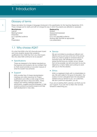 2
Level 3 Extended Project Qualification Specification (version 1.1)
1 Introduction
1
1.1 Why choose AQA?
It’s a fact that AQA is the UK’s favourite exam board
and more students receive their academic
qualifications from AQA than from any other board.
But why does AQA continue to be so popular?
• Specifications
These are designed to the highest standards so
that teachers and students can be confident that
an AQA award provides an accurate measure of
what the student has achieved.
• Support
AQA provides free of charge standardisation
meetings and online resources for Project
qualifications and offers a wide range of CPD
meetings both face to face and online. These
support and training meetings explain the
specification, suggest practical strategies to help
students produce successful projects and help
staff development in new roles.
• Service
We are committed to providing an efficient and
effective service and are at the end of the phone
when you need to speak to someone about an
important issue. We will always try to resolve
issues the first time you contact us but, should
that not be possible, we will come back to you (by
telephone, e-mail or letter) and continue to work
with you to find the solution.
• Ethics
AQA is a registered charity with no shareholders to
pay. We exist solely for the good of education. Any
surplus income is ploughed back into educational
research and our service to you, our customers.
We don’t profit from education, you do.
If you are an existing AQA customer, we thank you for
your support. If you are new to AQA, then we look
forward to welcoming you.
Glossary of terms
Please see below the changes in language introduced in this specification for first teaching September 2015.
These changes are for clarity and will not change the way in which the projects are delivered or assessed.
Word/phrase Replaced by
Learner Student
Marking/marked Assessment/assessed
Presented Submitted
For a specified audience For a non-specialist audience
Title Working title/ final title as appropriate
Presentation Live presentation
 