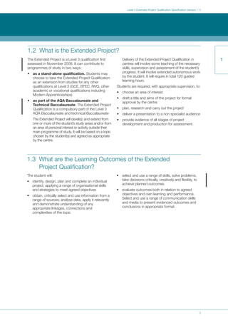 3
Level 3 Extended Project Qualification Specification (version 1.1)
Text
1
1.2 What is the Extended Project?
The Extended Project is a Level 3 qualification first
assessed in November 2008. It can contribute to
programmes of study in two ways:
• as a stand-alone qualification. Students may
choose to take the Extended Project Qualification
as an extension from studies for any other
qualifications at Level 3 (GCE, BTEC, NVQ, other
academic or vocational qualifications including
Modern Apprenticeships)
• as part of the AQA Baccalaureate and
Technical Baccalaureate. The Extended Project
Qualification is a compulsory part of the Level 3
AQA Baccalaureate and technical Baccalaureate
The Extended Project will develop and extend from
one or more of the student’s study areas and/or from
an area of personal interest or activity outside their
main programme of study. It will be based on a topic
chosen by the student(s) and agreed as appropriate
by the centre.
Delivery of the Extended Project Qualification in
centres will involve some teaching of the necessary
skills, supervision and assessment of the student’s
progress. It will involve extended autonomous work
by the student. It will require in total 120 guided
learning hours.
Students are required, with appropriate supervision, to:
• choose an area of interest
• draft a title and aims of the project for formal
approval by the centre
• plan, research and carry out the project
• deliver a presentation to a non specialist audience
• provide evidence of all stages of project
development and production for assessment.
1.3 What are the Learning Outcomes of the Extended
Project Qualification?
The student will:
• identify, design, plan and complete an individual
project, applying a range of organisational skills
and strategies to meet agreed objectives
• obtain, critically select and use information from a
range of sources; analyse data, apply it relevantly
and demonstrate understanding of any
appropriate linkages, connections and
complexities of the topic
• select and use a range of skills, solve problems,
take decisions critically, creatively and flexibly, to
achieve planned outcomes
• evaluate outcomes both in relation to agreed
objectives and own learning and performance.
Select and use a range of communication skills
and media to present evidenced outcomes and
conclusions in appropriate format.
 
