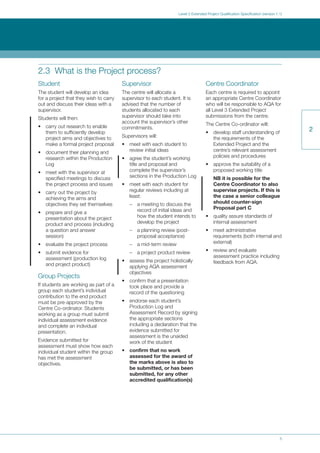 5
Level 3 Extended Project Qualification Specification (version 1.1)
2
2.3 What is the Project process?
Student
The student will develop an idea
for a project that they wish to carry
out and discuss their ideas with a
supervisor.
Students will then:
• carry out research to enable
them to sufficiently develop
project aims and objectives to
make a formal project proposal
• document their planning and
research within the Production
Log
• meet with the supervisor at
specified meetings to discuss
the project process and issues
• carry out the project by
achieving the aims and
objectives they set themselves
• prepare and give a
presentation about the project
product and process (including
a question and answer
session)
• evaluate the project process
• submit evidence for
assessment (production log
and project product)
Group Projects
If students are working as part of a
group each student’s individual
contribution to the end product
must be pre-approved by the
Centre Co-ordinator. Students
working as a group must submit
individual assessment evidence
and complete an individual
presentation.
Evidence submitted for
assessment must show how each
individual student within the group
has met the assessment
objectives.
Supervisor
The centre will allocate a
supervisor to each student. It is
advised that the number of
students allocated to each
supervisor should take into
account the supervisor’s other
commitments.
Supervisors will:
• meet with each student to
review initial ideas
• agree the student’s working
title and proposal and
complete the supervisor’s
sections in the Production Log
• meet with each student for
regular reviews including at
least:
– a meeting to discuss the
record of initial ideas and
how the student intends to
develop the project
– a planning review (post-
proposal acceptance)
– a mid-term review
– a project product review
• assess the project holistically
applying AQA assessment
objectives
• confirm that a presentation
took place and provide a
record of the questioning
• endorse each student’s
Production Log and
Assessment Record by signing
the appropriate sections
including a declaration that the
evidence submitted for
assessment is the unaided
work of the student
• confirm that no work
assessed for the award of
the marks above is also to
be submitted, or has been
submitted, for any other
accredited qualification(s)
Centre Coordinator
Each centre is required to appoint
an appropriate Centre Coordinator
who will be responsible to AQA for
all Level 3 Extended Project
submissions from the centre.
The Centre Co-ordinator will:
• develop staff understanding of
the requirements of the
Extended Project and the
centre’s relevant assessment
policies and procedures
• approve the suitability of a
proposed working title
NB it is possible for the
Centre Coordinator to also
supervise projects. If this is
the case a senior colleague
should counter-sign
Proposal part C
• quality assure standards of
internal assessment
• meet administrative
requirements (both internal and
external)
• review and evaluate
assessment practice including
feedback from AQA.
 