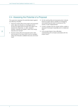 6
Level 3 Extended Project Qualification Specification (version 1.1)
2
2.4 Assessing the Potential of a Proposal
The supervisor assesses the potential project against
the following checklist.
1. Does the working title of the project and proposed
action allow the student to investigate and to
access the higher-level concepts and skills in the
assessment objectives, i.e. plan, research,
analyse, evaluate and explain, rather than simply
describe and narrate?
2. Are the working title and proposed action clear
and focused on an issue which can be managed
within the timescale, available resources and word
total?
3. Do the working title and proposed action indicate
that the student will be capable of investigating
and researching the topic or carrying out the
activity or task independently?
4. Is there a danger that the student will be unable to
approach the project impartially and in a balanced
way?
5. Is the student likely to face difficulties
understanding the concepts associated with the
project topic?
 