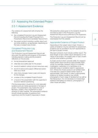 7
Level 3 Extended Project Qualification Specification (version 1.1)
Text
2
2.5 Assessing the Extended Project
2.5 1 Assessment Evidence
The evidence for assessment will comprise the
following:
• the completed Production Log and Assessment
Record including the Project Proposal Form,
Presentation Record and Candidate Record Form
• the project product including a written report and
any other evidence, as appropriate, depending on
the topic or subject area chosen.
Completed Production Log
and Assessment Record
The Production Log and Assessment Record will
document the planning and progress of the project,
including decision-making and the student’s
reflections on the process:
• formal proposal and approval
• initial idea and outline plan for the project
• record of research carried out and resources used
• record of advice and support offered and action
taken as a result
• note of any changes made to plan and reasons
for the changes
• a review of the completed Project Product
• a record of the presentation with the supervisor’s
record of relevant questioning
(The live presentation should be for a non-specialist
audience and use media appropriate to the type of
project. The presentation may involve the use of
flipcharts, posters, Prezi, PowerPoint or short
excerpts of video material. The presentation evidence
should include examples of questions from
supervisors and the student’s responses to these).
All substantive advice given to the students should be
recorded by them in the Production Log and
Assessment Record and confirmed by the Supervisor.
The Production Log and Assessment Record can be
downloaded from the website.
Appropriate Evidence of Project Product
Depending on the subject area or topic chosen, a
variety of evidence may be submitted for assessment.
Evidence can be provided in any form appropriate to
the type of project chosen.
All project products must include a written report. The
exact length of each written report will depend on the
nature of the project, the subject area or topic chosen
and the other evidence provided.
A project product which consists solely of a research
based written report should be approximately 5000
words, for example a research report of a scientific
investigation, exploration of a hypothesis or an
extended essay or academic report in appropriate
form. Where the chosen product is an artefact there
must also be a research based written report of
approximately 1000 words. In order to appropriately
evidence an artefact students may include
photographs of each stage of development as well as
the final product. It is not necessary to include large
artefacts themselves as evidence, photographs or
other media will suffice.
 