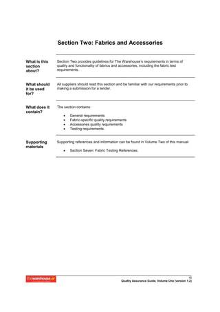 Section Two: Fabrics and Accessories


What is this   Section Two provides guidelines for The Warehouse’s requirements in terms of
section        quality and functionality of fabrics and accessories, including the fabric test
about?         requirements.



What should    All suppliers should read this section and be familiar with our requirements prior to
it be used     making a submission for a tender.
for?


What does it   The section contains:
contain?
                   •   General requirements
                   •   Fabric-specific quality requirements
                   •   Accessories quality requirements
                   •   Testing requirements.


Supporting     Supporting references and information can be found in Volume Two of this manual:
materials
                   •   Section Seven: Fabric Testing References.




                                                                                                      15
                                                        Quality Assurance Guide, Volume One (version 1.2)
 