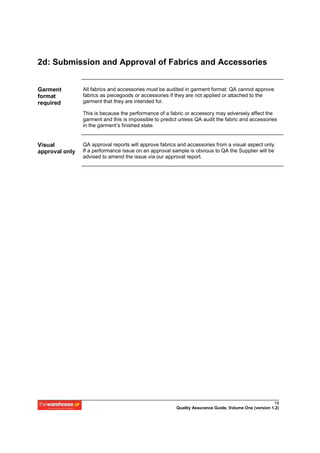 2d: Submission and Approval of Fabrics and Accessories


Garment         All fabrics and accessories must be audited in garment format: QA cannot approve
format          fabrics as piecegoods or accessories if they are not applied or attached to the
required        garment that they are intended for.

                This is because the performance of a fabric or accessory may adversely affect the
                garment and this is impossible to predict unless QA audit the fabric and accessories
                in the garment’s finished state.


Visual          QA approval reports will approve fabrics and accessories from a visual aspect only.
approval only   If a performance issue on an approval sample is obvious to QA the Supplier will be
                advised to amend the issue via our approval report.




                                                                                                      19
                                                        Quality Assurance Guide, Volume One (version 1.2)
 