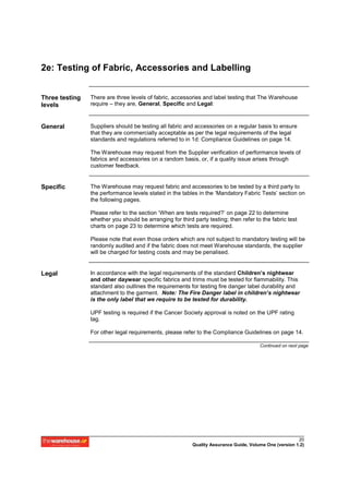 2e: Testing of Fabric, Accessories and Labelling


Three testing   There are three levels of fabric, accessories and label testing that The Warehouse
levels          require – they are, General, Specific and Legal:



General         Suppliers should be testing all fabric and accessories on a regular basis to ensure
                that they are commercially acceptable as per the legal requirements of the legal
                standards and regulations referred to in 1d: Compliance Guidelines on page 14.

                The Warehouse may request from the Supplier verification of performance levels of
                fabrics and accessories on a random basis, or, if a quality issue arises through
                customer feedback.


Specific        The Warehouse may request fabric and accessories to be tested by a third party to
                the performance levels stated in the tables in the ‘Mandatory Fabric Tests’ section on
                the following pages.

                Please refer to the section ‘When are tests required?’ on page 22 to determine
                whether you should be arranging for third party testing; then refer to the fabric test
                charts on page 23 to determine which tests are required.

                Please note that even those orders which are not subject to mandatory testing will be
                randomly audited and if the fabric does not meet Warehouse standards, the supplier
                will be charged for testing costs and may be penalised.


Legal           In accordance with the legal requirements of the standard Children’s nightwear
                and other daywear specific fabrics and trims must be tested for flammability. This
                standard also outlines the requirements for testing fire danger label durability and
                attachment to the garment. Note: The Fire Danger label in children’s nightwear
                is the only label that we require to be tested for durability.

                UPF testing is required if the Cancer Society approval is noted on the UPF rating
                tag.

                For other legal requirements, please refer to the Compliance Guidelines on page 14.

                                                                                       Continued on next page




                                                                                                        20
                                                          Quality Assurance Guide, Volume One (version 1.2)
 
