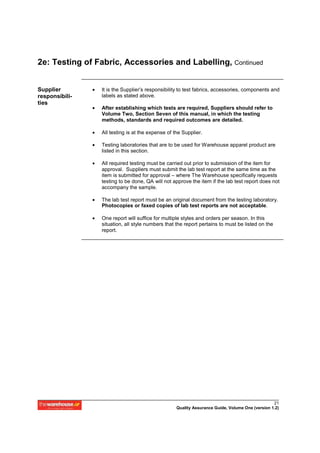 2e: Testing of Fabric, Accessories and Labelling, Continued


Supplier        •   It is the Supplier’s responsibility to test fabrics, accessories, components and
responsibili-       labels as stated above.
ties
                •   After establishing which tests are required, Suppliers should refer to
                    Volume Two, Section Seven of this manual, in which the testing
                    methods, standards and required outcomes are detailed.

                •   All testing is at the expense of the Supplier.

                •   Testing laboratories that are to be used for Warehouse apparel product are
                    listed in this section.

                •   All required testing must be carried out prior to submission of the item for
                    approval. Suppliers must submit the lab test report at the same time as the
                    item is submitted for approval – where The Warehouse specifically requests
                    testing to be done, QA will not approve the item if the lab test report does not
                    accompany the sample.

                •   The lab test report must be an original document from the testing laboratory.
                    Photocopies or faxed copies of lab test reports are not acceptable.

                •   One report will suffice for multiple styles and orders per season. In this
                    situation, all style numbers that the report pertains to must be listed on the
                    report.




                                                                                                    21
                                                      Quality Assurance Guide, Volume One (version 1.2)
 