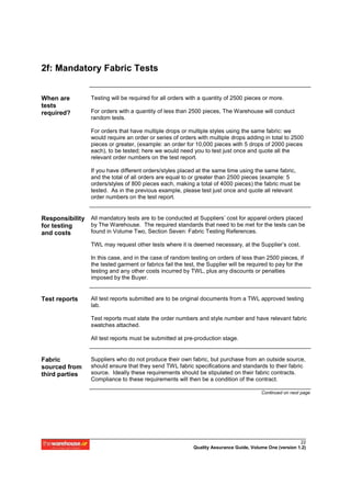 2f: Mandatory Fabric Tests


When are          Testing will be required for all orders with a quantity of 2500 pieces or more.
tests
required?         For orders with a quantity of less than 2500 pieces, The Warehouse will conduct
                  random tests.

                  For orders that have multiple drops or multiple styles using the same fabric: we
                  would require an order or series of orders with multiple drops adding in total to 2500
                  pieces or greater, (example: an order for 10,000 pieces with 5 drops of 2000 pieces
                  each), to be tested; here we would need you to test just once and quote all the
                  relevant order numbers on the test report.

                  If you have different orders/styles placed at the same time using the same fabric,
                  and the total of all orders are equal to or greater than 2500 pieces (example: 5
                  orders/styles of 800 pieces each, making a total of 4000 pieces) the fabric must be
                  tested. As in the previous example, please test just once and quote all relevant
                  order numbers on the test report.


Responsibility All mandatory tests are to be conducted at Suppliers’ cost for apparel orders placed
for testing    by The Warehouse. The required standards that need to be met for the tests can be
and costs      found in Volume Two, Section Seven: Fabric Testing References.

                  TWL may request other tests where it is deemed necessary, at the Supplier’s cost.

                  In this case, and in the case of random testing on orders of less than 2500 pieces, if
                  the tested garment or fabrics fail the test, the Supplier will be required to pay for the
                  testing and any other costs incurred by TWL, plus any discounts or penalties
                  imposed by the Buyer.


Test reports      All test reports submitted are to be original documents from a TWL approved testing
                  lab.

                  Test reports must state the order numbers and style number and have relevant fabric
                  swatches attached.

                  All test reports must be submitted at pre-production stage.


Fabric            Suppliers who do not produce their own fabric, but purchase from an outside source,
sourced from      should ensure that they send TWL fabric specifications and standards to their fabric
third parties     source. Ideally these requirements should be stipulated on their fabric contracts.
                  Compliance to these requirements will then be a condition of the contract.

                                                                                         Continued on next page




                                                                                                          22
                                                            Quality Assurance Guide, Volume One (version 1.2)
 