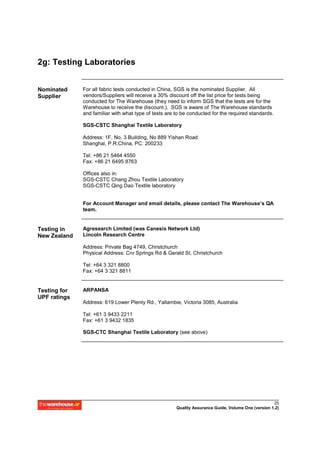 2g: Testing Laboratories


Nominated     For all fabric tests conducted in China, SGS is the nominated Supplier. All
Supplier      vendors/Suppliers will receive a 30% discount off the list price for tests being
              conducted for The Warehouse (they need to inform SGS that the tests are for the
              Warehouse to receive the discount.). SGS is aware of The Warehouse standards
              and familiar with what type of tests are to be conducted for the required standards.

              SGS-CSTC Shanghai Textile Laboratory

              Address: 1F, No. 3 Building, No 889 Yishan Road
              Shanghai, P.R.China, PC: 200233

              Tel: +86 21 5464 4550
              Fax: +86 21 6495 8763

              Offices also in:
              SGS-CSTC Chang Zhou Textile Laboratory
              SGS-CSTC Qing Dao Textile laboratory


              For Account Manager and email details, please contact The Warehouse’s QA
              team.


Testing in    Agresearch Limited (was Canesis Network Ltd)
New Zealand   Lincoln Research Centre

              Address: Private Bag 4749, Christchurch
              Physical Address: Cnr Springs Rd & Gerald St, Christchurch

              Tel: +64 3 321 8800
              Fax: +64 3 321 8811


Testing for   ARPANSA
UPF ratings
              Address: 619 Lower Plenty Rd., Yallambie, Victoria 3085, Australia

              Tel: +61 3 9433 2211
              Fax: +61 3 9432 1835

              SGS-CTC Shanghai Textile Laboratory (see above)




                                                                                                     25
                                                       Quality Assurance Guide, Volume One (version 1.2)
 