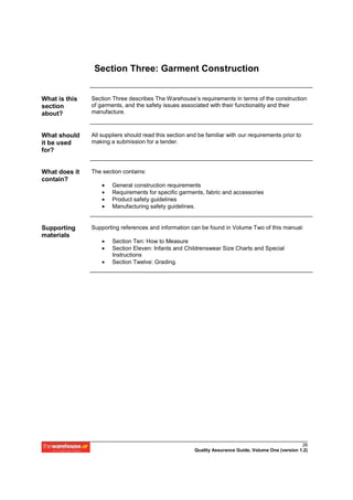 Section Three: Garment Construction


What is this   Section Three describes The Warehouse’s requirements in terms of the construction
section        of garments, and the safety issues associated with their functionality and their
about?         manufacture.



What should    All suppliers should read this section and be familiar with our requirements prior to
it be used     making a submission for a tender.
for?


What does it   The section contains:
contain?
                   •   General construction requirements
                   •   Requirements for specific garments, fabric and accessories
                   •   Product safety guidelines
                   •   Manufacturing safety guidelines.


Supporting     Supporting references and information can be found in Volume Two of this manual:
materials
                   •   Section Ten: How to Measure
                   •   Section Eleven: Infants and Childrenswear Size Charts and Special
                       Instructions
                   •   Section Twelve: Grading.




                                                                                                      26
                                                        Quality Assurance Guide, Volume One (version 1.2)
 