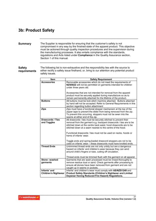 3b: Product Safety


Summary        The Supplier is responsible for ensuring that the customer’s safety is not
               compromised in any way by the finished state of the apparel product. This objective
               must be actioned through quality inspection procedures and line supervision during
               the manufacturing processes. It also entails compliance with the standards,
               regulations and Acts listed under Compliance in the Quality Assurance section,
               Section 1 of this manual.


Safety         The following list is non-exhaustive and the responsibility lies with the source to
requirements   either rectify a safety issue firsthand, or, bring to our attention any potential product
               safety issues.

                      Item                                    Safety Requirement
               Accessories             Removable accessories which do not meet the requirements of
                                       NZS5822 will not be permitted on garments intended for children
                                       under three years old.

                                       Accessories that are not intended for removal from the apparel
                                       product must be securely applied during manufacture so as to
                                       remain permanently attached for the lifetime of the product.
               Buttons                 All buttons must be lock stitch machine attached. Buttons attached
                                       by hand will not be accepted. Refer to General Requirements in this
                                       section regarding button attachment
               Zips                    Zips must have a functional stopper mechanism at the top of the
                                       zipper tape to prevent the slider from being removed from the zip.
                                       To prevent this occurring, stoppers must not be sewn into the
                                       seams at either end of the zip.
               Drawcords / Ties        All drawcords / ties must be securely stitched to prevent their
               and Toggles             removal from the garment e.g. trackpant drawcords / ties are to be
                                       stitched down at the centre back waist, hood drawcords are to be
                                       stitched down at a seam nearest to the centre of the hood.

                                       Functional drawcords / ties must not be used on necks, hoods or
                                       hems of infants’ wear.

                                       Toggle ends and spring-loaded drawcord stoppers are not to be
                                       used on infants’ wear – these drawcords must have knotted ends.
               Thread Ends             Untrimmed thread ends are not only untidy but are a dangerous
                                       hazard on infants’ and children’s wear because they can wind
                                       around child’s fingers or toes, cutting off circulation.

                                    Thread ends must be trimmed flush with the garment on all apparel.
               Stone –washed        Garments that are wash processed must be rinsed thoroughly to
               garments             remove residue dust or sand. Check garments after processing to
                                    ensure all stones have been removed from garment and are not
                                    caught up in seams or pockets.
               Infants’ and         Infants’ and children’s wear must comply with AS/NZS1249 and
               Children’s Nightwear Product Safety Standards (Children’s Nightwear and Limited
                                    Daywear Having Reduced Fire Hazard) Regulations.




                                                                                                        31
                                                          Quality Assurance Guide, Volume One (version 1.2)
 