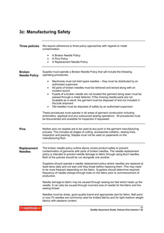 3c: Manufacturing Safety


Three policies   We require adherence to three policy approaches with regards to metal
                 contamination:

                     •   A Broken Needle Policy
                     •   A Pins Policy
                     •   A Replacement Needle Policy


Broken           Supplier must operate a Broken Needle Policy that will include the following
Needle Policy    operating procedures:

                     •   Machinists must not hold spare needles – they must be distributed by an
                         authorised supervisor
                     •   All parts of broken needles must be retrieved and stored along with an
                         incident record
                     •   If parts of a broken needle are not located the garment being sewn must be
                         passed through a metal detector. If the missing needle parts are not
                         locatable as a result, the garment must be disposed of and not included in
                         the bulk shipment
                     •   Old needles must be disposed of safely by an authorised supervisor.

                 These procedures must operate in all areas of garment construction including
                 embroidery, appliqué and any outsourced sewing operations. All procedures must
                 be documented and available for inspection if requested.


Pins             Neither pins nor staples are to be used at any point in the garment manufacturing
                 process. This includes all stages of cutting, accessories collation, sewing lines,
                 inspection and packing. Staples must not be used on paperwork on the
                 manufacturing floor.


Replacement      The broken needle policy outline above covers product safety to prevent
Needles          contamination of garments with parts of broken needles. The needle replacement
                 policy is intended to prevent needle damage to fabric through using blunt needles.
                 Both of the policies should be run alongside one another.

                 Suppliers should operate a needle replacement policy where needles are replaced at
                 least twice daily and not wait until they break before replacing them. This may need
                 to be more frequent depending on the fabric. Suppliers should determine required
                 frequency of needle change through trials on the fabric prior to commencement of
                 production.

                 Needle damage to fabric may be caused through sewing too fast which heats up the
                 needle. It can also be caused through incorrect size of needle for the fabric and the
                 sewing thread.

                 Needles must be sharp, good quality brand and appropriate size for fabric. Ball point
                 or size 70 needles are commonly used for knitted fabrics and for light-medium weight
                 fabrics with elastane content.

                                                                                                       32
                                                         Quality Assurance Guide, Volume One (version 1.2)
 