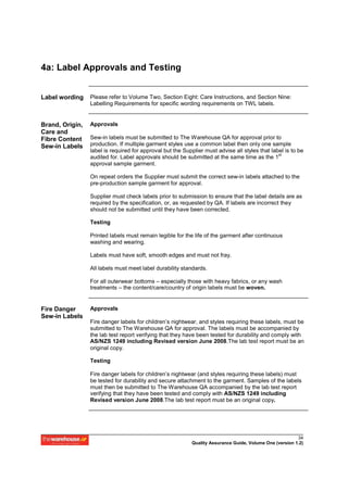 4a: Label Approvals and Testing


Label wording    Please refer to Volume Two, Section Eight: Care Instructions, and Section Nine:
                 Labelling Requirements for specific wording requirements on TWL labels.


Brand, Origin,   Approvals
Care and
Fibre Content    Sew-in labels must be submitted to The Warehouse QA for approval prior to
Sew-in Labels    production. If multiple garment styles use a common label then only one sample
                 label is required for approval but the Supplier must advise all styles that label is to be
                                                                                                st
                 audited for. Label approvals should be submitted at the same time as the 1
                 approval sample garment.

                 On repeat orders the Supplier must submit the correct sew-in labels attached to the
                 pre-production sample garment for approval.

                 Supplier must check labels prior to submission to ensure that the label details are as
                 required by the specification, or, as requested by QA. If labels are incorrect they
                 should not be submitted until they have been corrected.

                 Testing

                 Printed labels must remain legible for the life of the garment after continuous
                 washing and wearing.

                 Labels must have soft, smooth edges and must not fray.

                 All labels must meet label durability standards.

                 For all outerwear bottoms – especially those with heavy fabrics, or any wash
                 treatments – the content/care/country of origin labels must be woven.


Fire Danger      Approvals
Sew-in Labels
                 Fire danger labels for children’s nightwear, and styles requiring these labels, must be
                 submitted to The Warehouse QA for approval. The labels must be accompanied by
                 the lab test report verifying that they have been tested for durability and comply with
                 AS/NZS 1249 including Revised version June 2008.The lab test report must be an
                 original copy.

                 Testing

                 Fire danger labels for children’s nightwear (and styles requiring these labels) must
                 be tested for durability and secure attachment to the garment. Samples of the labels
                 must then be submitted to The Warehouse QA accompanied by the lab test report
                 verifying that they have been tested and comply with AS/NZS 1249 including
                 Revised version June 2008.The lab test report must be an original copy.




                                                                                                         34
                                                           Quality Assurance Guide, Volume One (version 1.2)
 