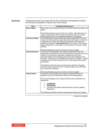 Summary   All apparel products must comply with the Acts, Standards and Regulations stated in
          the Compliance Guidelines in Section One of this manual.

                 Item                                Compliance Requirement
          Sew-in labels        Each piece of a set must have brand, care, fibre content and origin on its
                               labels.

                               Reversible garments must have the care, content, origin label sewn in a
                               pocket. If the garment does not have a pocket then the care, content,
                               origin details must be on a swingticket attached to the garment.
          Country of Origin    For all Warehouse apparel orders placed after August 2002 Country of
                               Origin must either be on the upper side of the brand label, or must be on
                               a separate sew-in label sewn directly alongside the brand label and
                               positioned as stated in Label Attachment in this section of the manual.
                               Refer to Appendix A in this section for visual layout of Country of Origin
                               labelling.

                               Note that all lettering must be a minimum of 2mm in height.
          Care Instructions    If a garment is the Supplier’s own style and specification they may
                               assign care instructions from the Care Instructions in Volume Two of this
                               manual. The correct care instruction is selected from the Care
                               Instructions Matrix by first selecting the garment type followed by the
                               fibre type. Where there are multiple fibre contents in one fabric, or within
                               a garment, then the care instruction for the most sensitive fibre should
                               be selected.

                               The Warehouse QA will audit care instructions selected by Supplier.
                                                                 st
                               Wording must be approved at the 1 Approval stage, even if the label
                               has not yet been produced.

                               Note that all lettering must be a minimum of 2mm in height.
          Fibre Content        If a garment is the Supplier’s own style and specification then the
                               Supplier must list the correct fibre contents on their specification.

                               Fibre content labelling must comply with fibre content standards and
                               regulations:

                                   •    AS/NZS2622
                                   •    AS/NZS2450
                                   •    Consumer Information Standards (Fibre Content Labelling)
                                        Regulations

                               The Warehouse QA will audit fibre content layout selected by Supplier.

                                                                                    Continued on next page




                                                                                                   36
                                                     Quality Assurance Guide, Volume One (version 1.2)
 
