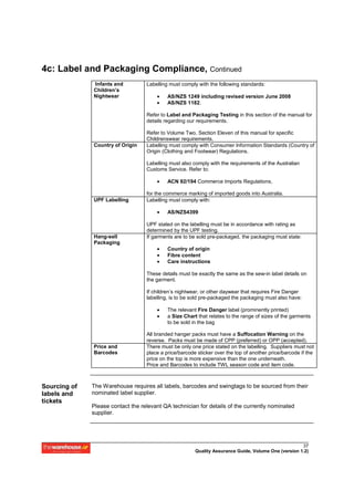 4c: Label and Packaging Compliance, Continued
              Infants and          Labelling must comply with the following standards:
              Children’s
              Nightwear                •    AS/NZS 1249 including revised version June 2008
                                       •    AS/NZS 1182.

                                   Refer to Label and Packaging Testing in this section of the manual for
                                   details regarding our requirements.

                                   Refer to Volume Two, Section Eleven of this manual for specific
                                   Childrenswear requirements.
              Country of Origin    Labelling must comply with Consumer Information Standards (Country of
                                   Origin (Clothing and Footwear) Regulations.

                                   Labelling must also comply with the requirements of the Australian
                                   Customs Service. Refer to:

                                       •    ACN 92/194 Commerce Imports Regulations,

                                   for the commerce marking of imported goods into Australia.
              UPF Labelling        Labelling must comply with:

                                       •    AS/NZS4399

                                   UPF stated on the labelling must be in accordance with rating as
                                   determined by the UPF testing.
              Hang-sell            If garments are to be sold pre-packaged, the packaging must state:
              Packaging
                                       •    Country of origin
                                       •    Fibre content
                                       •    Care instructions

                                   These details must be exactly the same as the sew-in label details on
                                   the garment.

                                   If children’s nightwear, or other daywear that requires Fire Danger
                                   labelling, is to be sold pre-packaged the packaging must also have:

                                       •    The relevant Fire Danger label (prominently printed)
                                       •    a Size Chart that relates to the range of sizes of the garments
                                            to be sold in the bag

                                   All branded hanger packs must have a Suffocation Warning on the
                                   reverse. Packs must be made of CPP (preferred) or OPP (accepted).
              Price and            There must be only one price stated on the labelling. Suppliers must not
              Barcodes             place a price/barcode sticker over the top of another price/barcode if the
                                   price on the top is more expensive than the one underneath.
                                   Price and Barcodes to include TWL season code and item code.



Sourcing of   The Warehouse requires all labels, barcodes and swingtags to be sourced from their
labels and    nominated label supplier.
tickets
              Please contact the relevant QA technician for details of the currently nominated
              supplier.




                                                                                                      37
                                                        Quality Assurance Guide, Volume One (version 1.2)
 