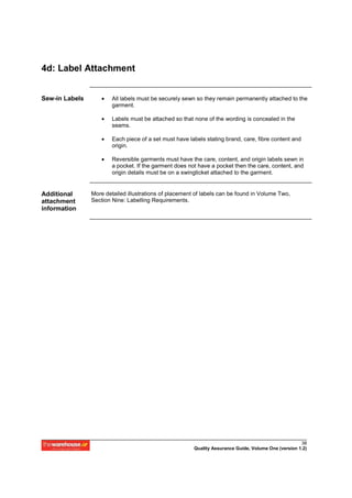 4d: Label Attachment


Sew-in Labels       •   All labels must be securely sewn so they remain permanently attached to the
                        garment.

                    •   Labels must be attached so that none of the wording is concealed in the
                        seams.

                    •   Each piece of a set must have labels stating brand, care, fibre content and
                        origin.

                    •   Reversible garments must have the care, content, and origin labels sewn in
                        a pocket. If the garment does not have a pocket then the care, content, and
                        origin details must be on a swingticket attached to the garment.


Additional      More detailed illustrations of placement of labels can be found in Volume Two,
attachment      Section Nine: Labelling Requirements.
information




                                                                                                      38
                                                        Quality Assurance Guide, Volume One (version 1.2)
 