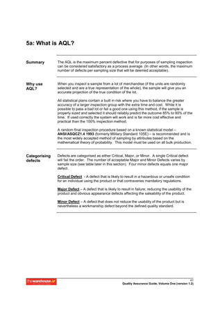5a: What is AQL?


Summary        The AQL is the maximum percent defective that for purposes of sampling inspection
               can be considered satisfactory as a process average. (In other words, the maximum
               number of defects per sampling size that will be deemed acceptable).


Why use        When you inspect a sample from a lot of merchandise (if the units are randomly
AQL?           selected and are a true representation of the whole), the sample will give you an
               accurate projection of the true condition of the lot.

               All statistical plans contain a built in risk where you have to balance the greater
               accuracy of a larger inspection group with the extra time and cost. While it is
               possible to pass a bad lot or fail a good one using this method, if the sample is
               properly sized and selected it should reliably predict the outcome 85% to 90% of the
               time. If used correctly the system will work and is far more cost effective and
               practical than the 100% inspection method.

               A random final inspection procedure based on a known statistical model –
               ANSI/ASQCZ1.4 1993 (formerly Military Standard 105E) – is recommended and is
               the most widely accepted method of sampling by attributes based on the
               mathematical theory of probability. This model must be used on all bulk production.


Categorising   Defects are categorised as either Critical, Major, or Minor. A single Critical defect
defects        will fail the order. The number of acceptable Major and Minor Defects varies by
               sample size (see table later in this section). Four minor defects equals one major
               defect.

               Critical Defect - A defect that is likely to result in a hazardous or unsafe condition
               for an individual using the product or that contravenes mandatory regulations.

               Major Defect – A defect that is likely to result in failure; reducing the usability of the
               product and obvious appearance defects affecting the saleability of the product.

               Minor Defect – A defect that does not reduce the usability of the product but is
               nevertheless a workmanship defect beyond the defined quality standard.




                                                                                                        41
                                                          Quality Assurance Guide, Volume One (version 1.2)
 