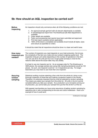 5b: How should an AQL inspection be carried out?


Before            An inspection should only commence when all of the following conditions are met:
inspecting
                      1. An approval sample garment with all relevant attachments is available
                      2. A sample/approval report from The Warehouse QA ASO Department is
                         available
                      3. Order details are available
                      4. Fabric and accessories test reports have been submitted and approved
                      5. Print test report available (where applicable)
                      6. 100% of the stock is completed and available (must include all styles, sizes
                         and colours as specified on order).

                  It should be noted that all inspections should be done in a clean and well lit area.


How many       The number of inspectors you need depends on your total production, the lot size,
inspectors are the complexity of the item you make and your present outgoing quality level. The
needed?        inspection time per unit varies depending on the number of operations in the item.
                  You can use 25 to 30 units per hour as a rough guide but keep in mind for the
                  reasons listed above the actual rates may vary widely.

                  It is best to use one inspector per lot. As an average order for The Warehouse is
                  3000 pieces, the average sample size (using AQL sampling standards) would be 125
                  pieces. As such, one inspector could do 1 or 2 inspections per day. For larger
                  lots/orders you may have to use more than one inspector.


Assuring          Statistical auditing involves selecting a few units from the whole lot, doing a very
random            thorough inspection of those few and making a projection based on the results.
sampling          Therefore it is extremely important that the units be selected by random sampling.
                  This means you select your sample from the entire lot. All units in the lot must be
                  complete before you take your sample. As a production cut or lot starts coming out
                  of production, you cannot take your sample from just the first 25-50 % of the lot.

                  With apparel merchandise you have some assurance of getting random sampling by
                  selecting units in ratio corresponding to the size and colour breakdown. Here is an
                  example of how it could work:

                                                                                         Continued on next page




                                                                                                          42
                                                            Quality Assurance Guide, Volume One (version 1.2)
 