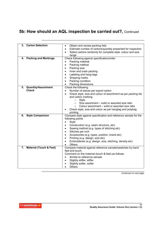 5b: How should an AQL inspection be carried out?, Continued


 3. Carton Selection          •    Obtain and review packing lists
                              •    Estimate number of cartons/quantity presented for inspection
                              •    Select cartons randomly for complete style, colour and size
                                   range
 4. Packing and Markings      Check following against specification/order:
                              • Packing material
                              • Packing method
                              • Packing size
                              • Inner and outer packing
                              • Labeling and hang tags
                              • Shipping marks
                              • Packing condition
                              • Packing dimensions
 5. Quantity/Assortment       Check the following:
    Check                     • Number of pieces per export carton
                              • Check style, size and colour of assortment as per packing list
                                   and carton marking
                                        o Style
                                        o Size assortment – solid or assorted size ratio
                                        o Colour assortment – solid or assorted size ratio
                              • Check style, size and colour as per hangtag and polybag
                                   printing
 6. Style Comparison          Compare style against specification and reference sample for the
                              following points
                              • Style
                              • Construction (e.g. seam structure, etc)
                              • Sewing method (e.g. types of stitching etc)
                              • Stitches per inch
                              • Accessories (e.g. types, position, brand etc)
                              • Printing (e.g. design, size etc)
                              • Embroideries (e.g. design, size, stitching, density etc)
                              • Others
 7. Material (Touch & Feel)   Compare material against reference sample/swatches by hand
                              feel and touch.
                              Comment on the material (touch & feel) as follows:
                              • Similar to reference sample
                              • Slightly stiffer, stiffer
                              • Slightly softer, softer
                              • Others

                                                                                Continued on next page




                                                                                                 44
                                                   Quality Assurance Guide, Volume One (version 1.2)
 