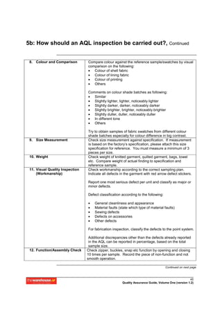 5b: How should an AQL inspection be carried out?, Continued


 8. Colour and Comparison        Compare colour against the reference sample/swatches by visual
                                 comparison on the following:
                                 • Colour of shell fabric
                                 • Colour of lining fabric
                                 • Colour of printing
                                 • Others

                                 Comments on colour shade batches as following:
                                 • Similar
                                 • Slightly lighter, lighter, noticeably lighter
                                 • Slightly darker, darker, noticeably darker
                                 • Slightly brighter, brighter, noticeably brighter
                                 • Slightly duller, duller, noticeably duller
                                 • In different tone
                                 • Others

                                 Try to obtain samples of fabric swatches from different colour
                                 shade batches especially for colour difference in big contrast.
 9. Size Measurement             Check size measurement against specification. If measurement
                                 is based on the factory’s specification, please attach this size
                                 specification for reference. You must measure a minimum of 3
                                 pieces per size.
 10. Weight                      Check weight of knitted garment, quilted garment, bags, towel
                                 etc. Compare weight of actual finding to specification and
                                 reference sample.
 11. Visual Quality Inspection   Check workmanship according to the correct sampling plan.
     (Workmanship)               Indicate all defects in the garment with red arrow defect stickers.

                                 Report one most serious defect per unit and classify as major or
                                 minor defects.

                                 Defect classification according to the following:

                                 •   General cleanliness and appearance
                                 •   Material faults (state which type of material faults)
                                 •   Sewing defects
                                 •   Defects on accessories
                                 •   Other defects

                                 For fabrication inspection, classify the defects to the point system.

                                  Additional discrepancies other than the defects already reported
                                  in the AQL can be reported in percentage, based on the total
                                  sample size.
 12. Function/Assembly Check     Check zipper, buckles, snap etc function by opening and closing
                                 10 times per sample. Record the piece of non-function and not
                                 smooth operation.

                                                                                     Continued on next page



                                                                                                     45
                                                       Quality Assurance Guide, Volume One (version 1.2)
 