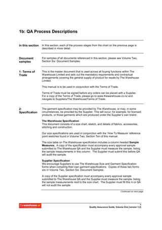 1b: QA Process Descriptions


In this section   In this section, each of the process stages from the chart on the previous page is
                  described in more detail.


Document          For samples of all documents referenced in this section, please see Volume Two,
samples           Section Six: Document Samples.


1: Terms of       This is the master document that is used across all buying functions within The
Trade             Warehouse Limited and sets out the mandatory requirements and contractual
                  arrangements covering the general supply of product for resale by The Warehouse
                  Limited.

                  This manual is to be used in conjunction with the Terms of Trade.

                  Terms of Trade must be signed before any orders can be placed with a Supplier.
                  For a copy of the Terms of Trade, please go to www.thewarehouse.co.nz and
                  navigate to Suppliers/The Warehouse/Terms of Trade.


2:                The garment specification may be provided by The Warehouse, or may, in some
Specification     circumstances, be provided by the Supplier. This will occur, for example, for licensed
                  products, or those garments which are produced under the Supplier’s own brand.

                  The Warehouse Specification
                  This document consists of a size chart, sketch, and details of fabrics, accessories,
                  stitching and construction.

                  Our size specifications are used in conjunction with the ‘How To Measure’ reference
                  point sketches found in Volume Two, Section Ten of this manual.

                  The size table on The Warehouse specification includes a column headed Sample
                  Measures. A copy of the specification must accompany every approval sample
                  submitted to The Warehouse QA and the Supplier must measure the sample, listing
                  the sample measurements in this column. The Supplier must submit this before QA
                  will audit the sample.

                  Supplier Specification
                  We encourage Suppliers to use The Warehouse Size and Garment Specification
                  forms when compiling their own garment specifications. Copies of these two forms
                  are in Volume Two, Section Six: Document Samples.

                  A copy of the Supplier specification must accompany every approval sample
                  submitted to The Warehouse QA and the Supplier must measure the sample, listing
                  the sample measurements next to the size chart. The Supplier must fill this in or QA
                  will not audit the sample.

                                                                                        Continued on next page




                                                                                                           4
                                                           Quality Assurance Guide, Volume One (version 1.2)
 
