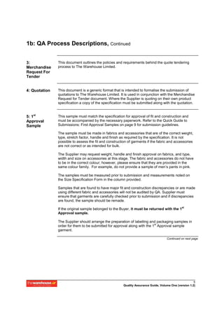 1b: QA Process Descriptions, Continued


3:             This document outlines the policies and requirements behind the quote tendering
Merchandise    process to The Warehouse Limited.
Request For
Tender


4: Quotation   This document is a generic format that is intended to formalise the submission of
               quotations to The Warehouse Limited. It is used in conjunction with the Merchandise
               Request for Tender document. Where the Supplier is quoting on their own product
               specification a copy of the specification must be submitted along with the quotation.


5: 1st         This sample must match the specification for approval of fit and construction and
Approval       must be accompanied by the necessary paperwork. Refer to the Quick Guide to
Sample         Submissions: First Approval Samples on page 9 for submission guidelines.

               The sample must be made in fabrics and accessories that are of the correct weight,
               type, stretch factor, handle and finish as required by the specification. It is not
               possible to assess the fit and construction of garments if the fabric and accessories
               are not correct or as intended for bulk.

               The Supplier may request weight, handle and finish approval on fabrics, and type,
               width and size on accessories at this stage. The fabric and accessories do not have
               to be in the correct colour; however, please ensure that they are provided in the
               same colour family. For example, do not provide a sample of men’s pants in pink.

               The samples must be measured prior to submission and measurements noted on
               the Size Specification Form in the column provided.

               Samples that are found to have major fit and construction discrepancies or are made
               using different fabric and accessories will not be audited by QA. Supplier must
               ensure that garments are carefully checked prior to submission and if discrepancies
               are found, the sample should be remade.
                                                                                               st
               If the original sample belonged to the Buyer, it must be returned with the 1
               Approval sample.

               The Supplier should arrange the preparation of labelling and packaging samples in
               order for them to be submitted for approval along with the 1st Approval sample
               garment.

                                                                                     Continued on next page




                                                                                                        5
                                                        Quality Assurance Guide, Volume One (version 1.2)
 