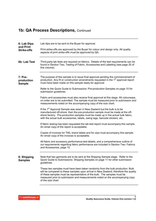 1b: QA Process Descriptions, Continued


6: Lab Dips    Lab dips are to be sent to the Buyer for approval.
and Print
Strike-offs    Print strike-offs are approved by the Buyer for colour and design only. All quality
               aspects of print strike-offs must be approved by QA.


6b: Lab Test   Third party lab tests are required on fabrics. Details of the test requirements can be
               found in Section Two, Testing of Fabric, Accessories and Labelling (see page 20 of
               this volume).


7: Pre-        The purpose of this sample is to issue final approval pending the commencement of
                                                                                  st
production     production. Any fit or construction amendments requested in the 1 approval report
Sample         must have been made on this sample ready for approval.

               Refer to the Quick Guide to Submissions: Pre-production Samples on page 10 for
               submission guidelines.

               Fabric and accessories must also receive final approval at this stage. All colourways
               on order are to be submitted. The sample must be measured prior to submission and
               measurements noted on the accompanying copy of the size chart.

               If the 1st Approval Sample was sewn in New Zealand but the bulk is to be
               manufactured off-shore, then the pre-production sample must be made at the off-
               shore factory. Pre-production samples must be made up in the actual bulk fabric,
               with the actual bulk accessories, labels, swing tags, barcode stickers, etc.

               If fabric testing has been requested the lab test report must accompany this sample.
               An email copy of the report is acceptable.

               Copies of invoices for TWL brand labels and for zips must accompany this sample.
               An email copy of the invoices is acceptable.

               All fabric and accessory performance test details, and a comprehensive outline of
               our requirements regarding fabric performance are included in Section Two: Fabrics
               and Accessories, page 15.


8: Shipping    Note that two garments are to be sent at the Shipping Sample stage. Refer to the
Samples        Quick Guide to Submissions: Shipping Samples on page 11 for other submission
               guidelines.

               These two samples must have been taken randomly from the bulk production. Bulk
               will be compared to these samples upon arrival in New Zealand; therefore the quality
               of these samples must be representative of the bulk. The samples must be
               measured prior to submission and measurements noted on the accompanying copy
               of the size chart.




                                                                                                         6
                                                         Quality Assurance Guide, Volume One (version 1.2)
 