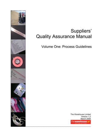 Suppliers’
Quality Assurance Manual

  Volume One: Process Guidelines




                   The Warehouse Limited
                             Version 1.2
                             March 2008
 
