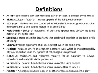 Definitions
• Abiotic: Ecological factor that makes up part of the non-biological environment
• Biotic: Ecological factor that makes up part of the living environment
• Ecosystem: More or less self contained functional unit in ecology made up of all
interacting biotic and abiotic factors in a specific area
• Population: A group of individuals of the same species that occupy the same
habitat at the same time
• Species: A group of similar organisms that can breed together to produce fertile
offspring
• Community: The organisms of all species that live in the same area
• Habitat: The place where an organism normally lives, which is characterised by
physical conditions and the species of other organisms present
• Niche: All conditions and resources required for an organism to survive,
reproduce and maintain viable population
• Intraspecific: Competition between organisms of the same species
• Interspecific: Competition between organisms of different species
• Predator: An organism which feeds of another organism known as the prey

 