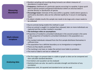 Measuring
Abundance

• Random sampling and counting along transects can obtain measures of
abundance in several ways:
• Frequency: Likelihood of a particular species occurring in a quadrat. It gives quick
idea of species present and general distribution within an area but doesn’t
provide density or distribution of species
• Percentage Cover: Estimate of the area within a quadrat. Useful where species is
particularly abundant, data can be collected rapidly bur it occurs in overlapping
layers
• To obtain reliable results the sample size needs to be large and a mean needs to
be collected

Mark-releaserecapture

• Due to animals being mobile this method is used
• Once an animal is caught it is marked then released, later on more individuals are
captured and the number marked is recorded
• The technique relies on assumptions:
• Proportion of marked to unmarked individuals in the second sample is the same
as the proportion of marked to unmarked individuals in the population as a
whole
• The marked individuals released from the first sample distribute themselves in
sufficient time
• The population has a definite boundary so no immigration or emigration
• There are few deaths and births
• The marking is not toxic or makes the animal more liable to predation
• The mark or label is not lost or rubbed off

Analysing data

• The first stage is to present data in a table or graph so data can be compared and
then calculate standard deviation
• Correlation and causation can be analysed
• Statistical tests can also be used to calculate strength and direction of any
correlation
• Spearman rank, chi squared and standard error can be used

 