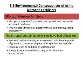 6.5 Environmental Consequences of using
Nitrogen Fertilisers
Effects of Nitrogen Fertilisers
• Nitrogen is essential for proteins and growth and causes the
increase in leaf area
• This increases the rate of photosynthesis and improves crop
productivity

The nitrogen containing fertilisers have bad effects to:
• Reduced species diversity as nitrogen rich soils favour growth
of grasses so they out compete other species that then die
• Leaching leads to pollution of watercourses
• Eutrophication caused by leaching of fertiliser into
watercourses

 