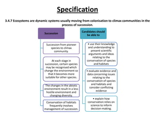 Specification
3.4.7 Ecosystems are dynamic systems usually moving from colonisation to climax communities in the
process of succession.
Succession

Succession from pioneer
species to climax
community.
At each stage in
succession, certain species
may be recognised which
change the environment so
that it becomes more
suitable for other species.
The changes in the abiotic
environment result in a less
hostile environment and
changing diversity.
Conservation of habitats
frequently involves
management of succession.

Candidates should
be able to
• use their knowledge
and understanding to
present scientific
arguments and ideas
relating to the
conservation of species
and habitats
• evaluate evidence and
data concerning issues
relating to the
conservation of species
and habitats and
consider conflicting
evidence
• explain how
conservation relies on
science to inform
decision-making.

 