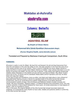 Maktaba al-Ashrafia




                                   AQAA'IDUL ISLAM
                                   By Shaykh at-Tafseer Allama

                 Muhammad Idris Saheb Kandhlavi (Rahmatullahi Alayh)

                       [Former Shaykhul Hadith, Jamia Ashrafia Lahore)

    Translated and Prepared by Madrassa In'aamiyyah Camperdown, South Africa


FORWARD:

All praise in reality is only for Allaah. We laud Him and beseech His aid and beg forgiveness from
only Him and believe in Him and rely solely on Him. We seek salvation in Him from the evils of our
inner selves and the vices of our actions. There is none to misguide one whom Allaah intends to
guide and there is none to guide whom Allaah intends to mislead. I bear witness that there is no one
worthy of worship only Allaah, the One who has no partner. I also testify that Hadhrat Muhammad
(Sallahu Alahyi Wassalam) is the faithful servant and the Last Rasul of Allaah. May Allaah Ta'ala's
mercy be on him, his family and his Sahabaah (Radia Allahu Anhum Ajmaeen) and may He bless
them and raise their status.
In this age of trials and tribulations, every so often, one hears and reads about a new unheard of
fabricated belief floating around or denial of a standard belief of the Ahle Sunnat Wal Jamaat.
Furthermore, due to our world becoming a global village because of the latest advanced
communications system at large, there erroneous and fallacious beliefs circulate viciously and
rapidly. We have translated, "Aqaaidul Islaam", of Hadhrat Moulana Idris Khandhelvi (A.R), who was
a senior authority in Darul Uloom Deoband for many years. He wrote extensively on most aspects of
Islaam. Later he migrated to Lahore.
Thus in this book, the original (Beliefs) of the Ahle Sunnat Wal Jamaat have been listed and
explained. It is essential for every Muslim to have valid, reliable and authentic beliefs in conformity
to the Ahle Sunnat Wal Jamaat.
 