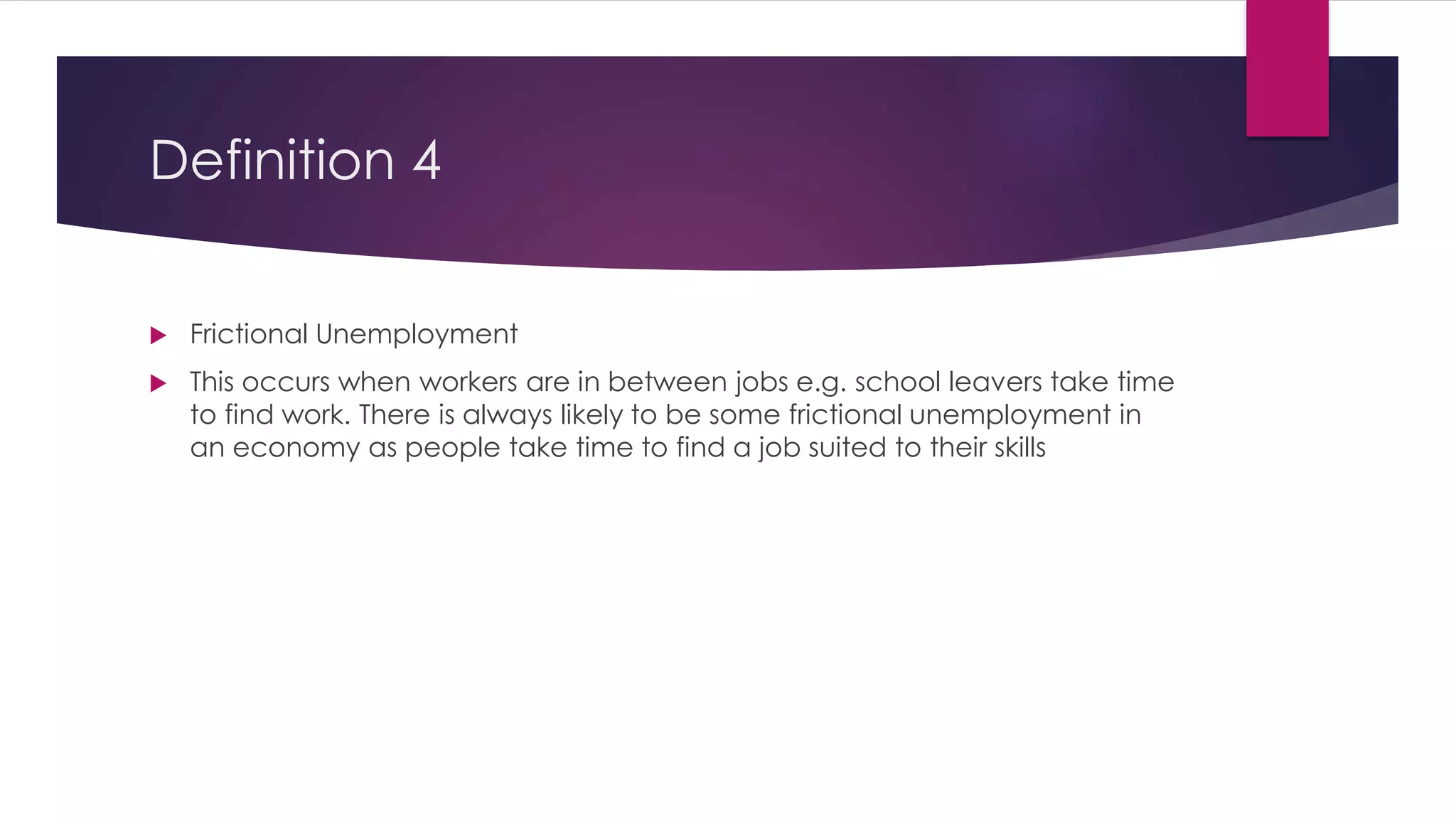 Definition 4
 Frictional Unemployment
 This occurs when workers are in between jobs e.g. school leavers take time
to find work. There is always likely to be some frictional unemployment in
an economy as people take time to find a job suited to their skills
 