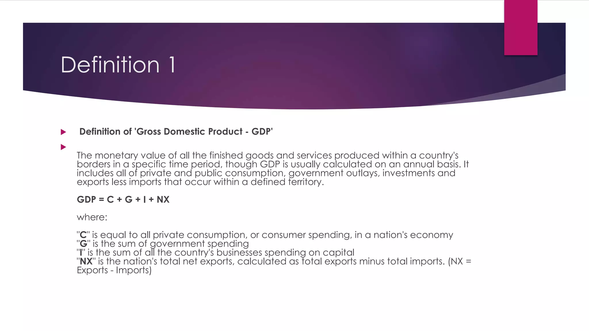 Definition 1
 Definition of 'Gross Domestic Product - GDP'

The monetary value of all the finished goods and services produced within a country's
borders in a specific time period, though GDP is usually calculated on an annual basis. It
includes all of private and public consumption, government outlays, investments and
exports less imports that occur within a defined territory.
GDP = C + G + I + NX
where:
"C" is equal to all private consumption, or consumer spending, in a nation's economy
"G" is the sum of government spending
"I" is the sum of all the country's businesses spending on capital
"NX" is the nation's total net exports, calculated as total exports minus total imports. (NX =
Exports - Imports)
 