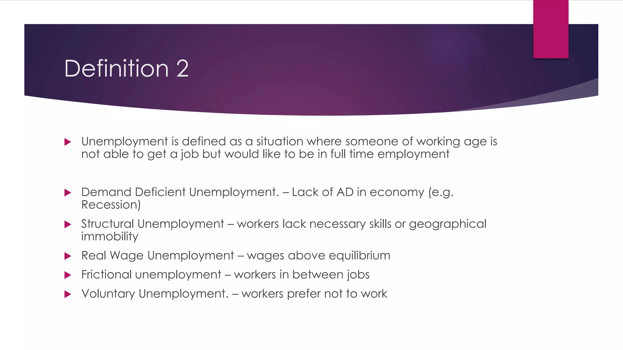 Definition 2
 Unemployment is defined as a situation where someone of working age is
not able to get a job but would like to be in full time employment
 Demand Deficient Unemployment. – Lack of AD in economy (e.g.
Recession)
 Structural Unemployment – workers lack necessary skills or geographical
immobility
 Real Wage Unemployment – wages above equilibrium
 Frictional unemployment – workers in between jobs
 Voluntary Unemployment. – workers prefer not to work
 